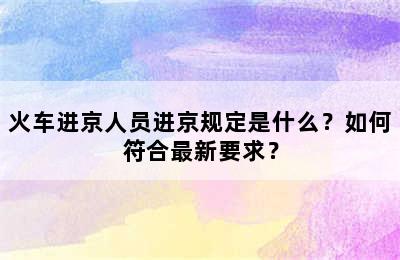 火车进京人员进京规定是什么？如何符合最新要求？