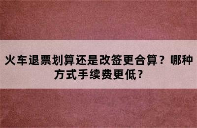 火车退票划算还是改签更合算？哪种方式手续费更低？