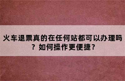 火车退票真的在任何站都可以办理吗？如何操作更便捷？