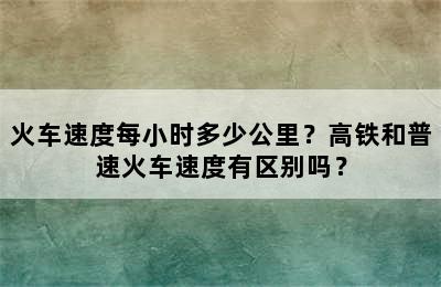 火车速度每小时多少公里？高铁和普速火车速度有区别吗？