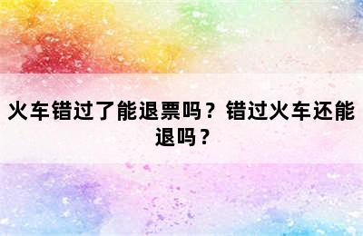 火车错过了能退票吗？错过火车还能退吗？