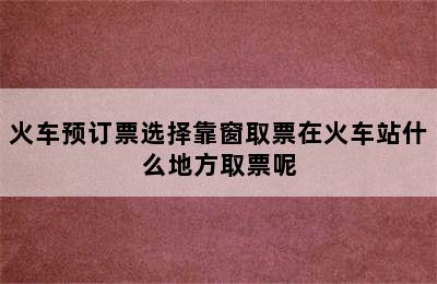 火车预订票选择靠窗取票在火车站什么地方取票呢