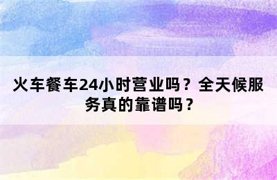 火车餐车24小时营业吗？全天候服务真的靠谱吗？