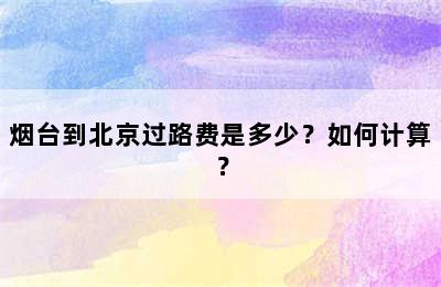 烟台到北京过路费是多少？如何计算？