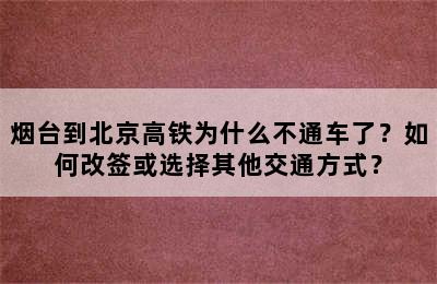 烟台到北京高铁为什么不通车了？如何改签或选择其他交通方式？