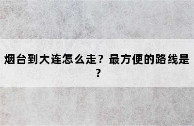 烟台到大连怎么走？最方便的路线是？
