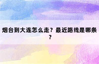 烟台到大连怎么走？最近路线是哪条？