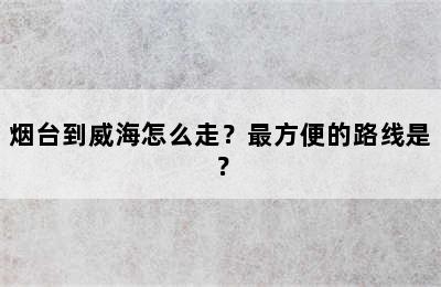 烟台到威海怎么走？最方便的路线是？