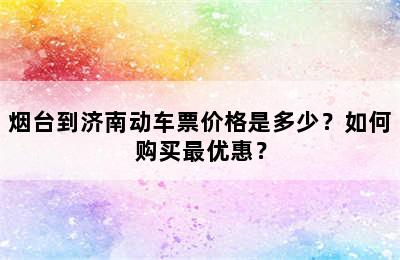 烟台到济南动车票价格是多少？如何购买最优惠？