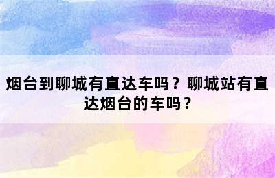 烟台到聊城有直达车吗？聊城站有直达烟台的车吗？