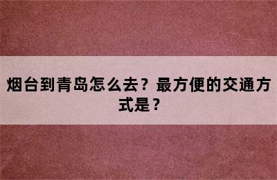 烟台到青岛怎么去？最方便的交通方式是？