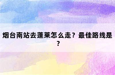 烟台南站去蓬莱怎么走？最佳路线是？