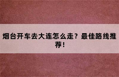 烟台开车去大连怎么走？最佳路线推荐！