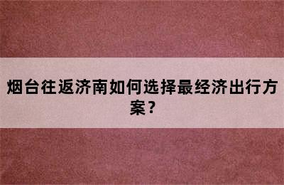 烟台往返济南如何选择最经济出行方案？