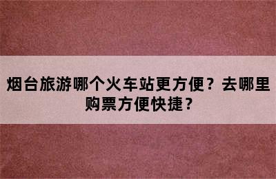 烟台旅游哪个火车站更方便？去哪里购票方便快捷？