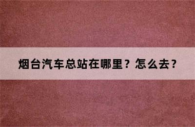 烟台汽车总站在哪里？怎么去？