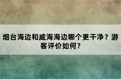 烟台海边和威海海边哪个更干净？游客评价如何？