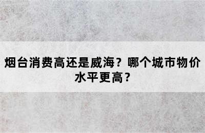 烟台消费高还是威海？哪个城市物价水平更高？