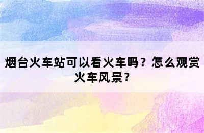 烟台火车站可以看火车吗？怎么观赏火车风景？
