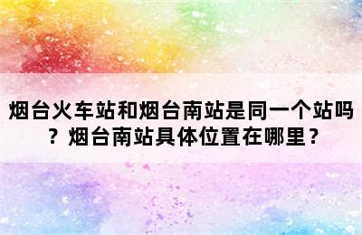 烟台火车站和烟台南站是同一个站吗？烟台南站具体位置在哪里？