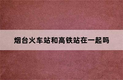 烟台火车站和高铁站在一起吗