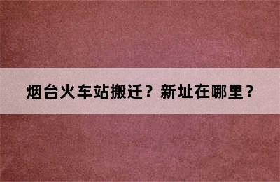 烟台火车站搬迁？新址在哪里？