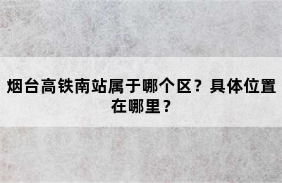烟台高铁南站属于哪个区？具体位置在哪里？