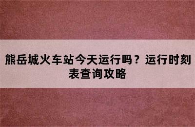 熊岳城火车站今天运行吗？运行时刻表查询攻略