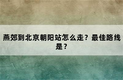 燕郊到北京朝阳站怎么走？最佳路线是？
