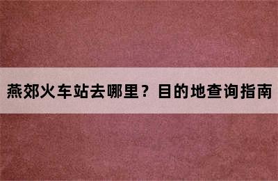 燕郊火车站去哪里？目的地查询指南
