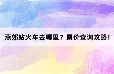 燕郊站火车去哪里？票价查询攻略！