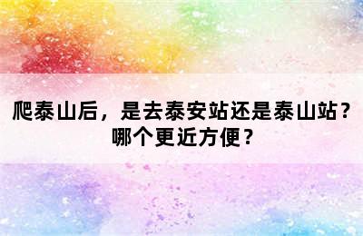 爬泰山后，是去泰安站还是泰山站？哪个更近方便？