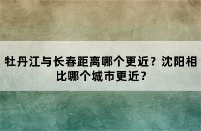 牡丹江与长春距离哪个更近？沈阳相比哪个城市更近？