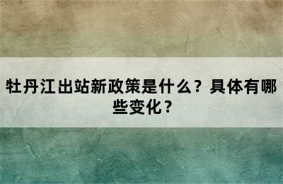 牡丹江出站新政策是什么？具体有哪些变化？
