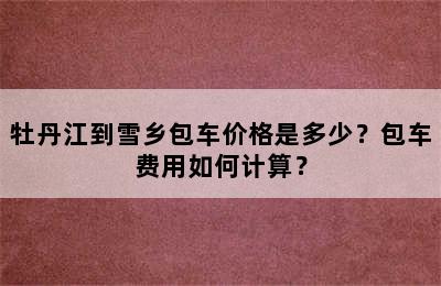 牡丹江到雪乡包车价格是多少？包车费用如何计算？