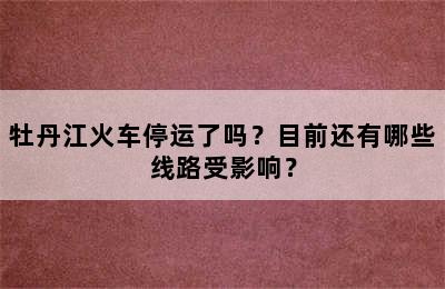 牡丹江火车停运了吗？目前还有哪些线路受影响？