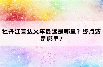 牡丹江直达火车最远是哪里？终点站是哪里？