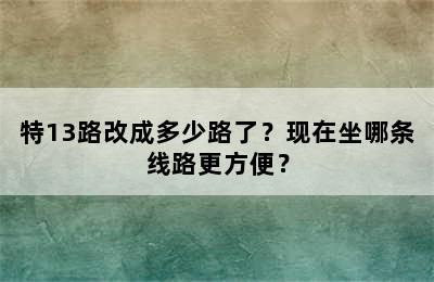特13路改成多少路了？现在坐哪条线路更方便？