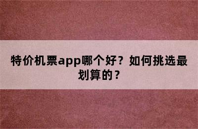 特价机票app哪个好？如何挑选最划算的？