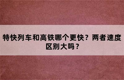 特快列车和高铁哪个更快？两者速度区别大吗？