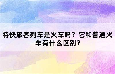 特快旅客列车是火车吗？它和普通火车有什么区别？