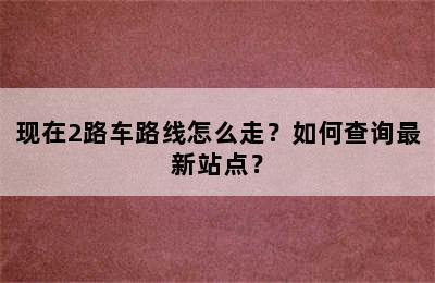 现在2路车路线怎么走？如何查询最新站点？