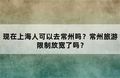 现在上海人可以去常州吗？常州旅游限制放宽了吗？