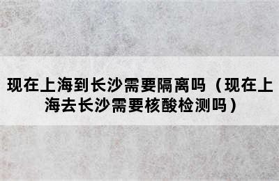 现在上海到长沙需要隔离吗（现在上海去长沙需要核酸检测吗）