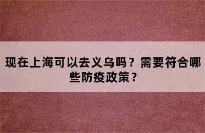 现在上海可以去义乌吗？需要符合哪些防疫政策？