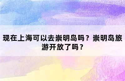 现在上海可以去崇明岛吗？崇明岛旅游开放了吗？