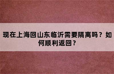 现在上海回山东临沂需要隔离吗？如何顺利返回？