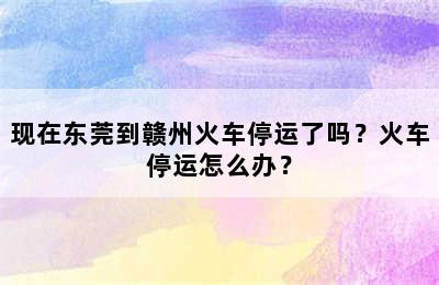 现在东莞到赣州火车停运了吗？火车停运怎么办？