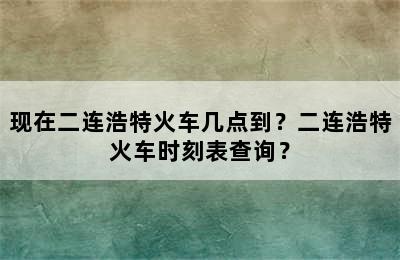 现在二连浩特火车几点到？二连浩特火车时刻表查询？