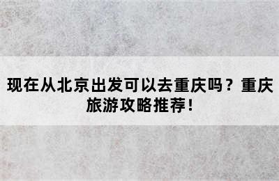 现在从北京出发可以去重庆吗？重庆旅游攻略推荐！